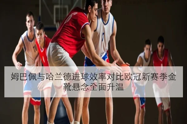 姆巴佩与哈兰德进球效率对比欧冠新赛季金靴悬念全面升温